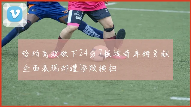 哈珀高效砍下24分7板埃奇库姆贡献全面表现却遭惨败横扫