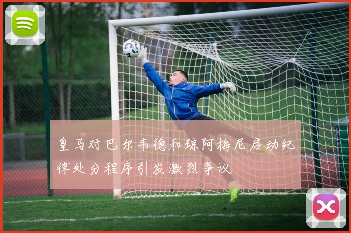 皇马对巴尔韦德和琼阿梅尼启动纪律处分程序引发激烈争议