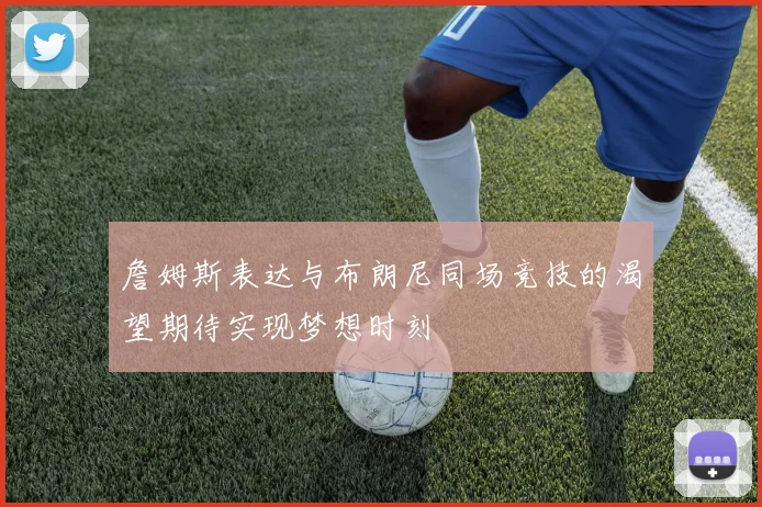 詹姆斯表达与布朗尼同场竞技的渴望期待实现梦想时刻