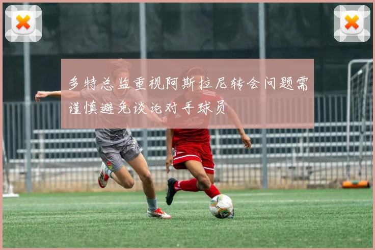 多特总监重视阿斯拉尼转会问题需谨慎避免谈论对手球员