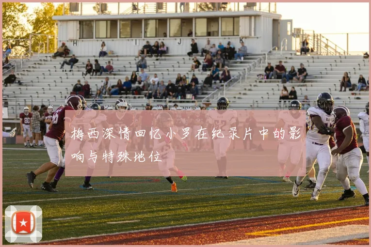 梅西深情回忆小罗在纪录片中的影响与特殊地位