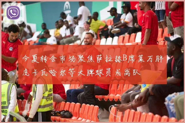 今夏转会市场聚焦萨拉赫B席莱万胖虎卡瓦哈尔等大牌球员或离队