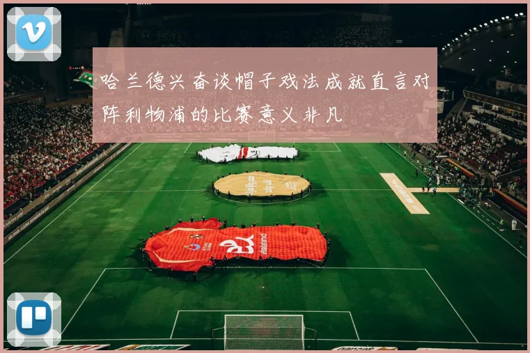 哈兰德兴奋谈帽子戏法成就直言对阵利物浦的比赛意义非凡