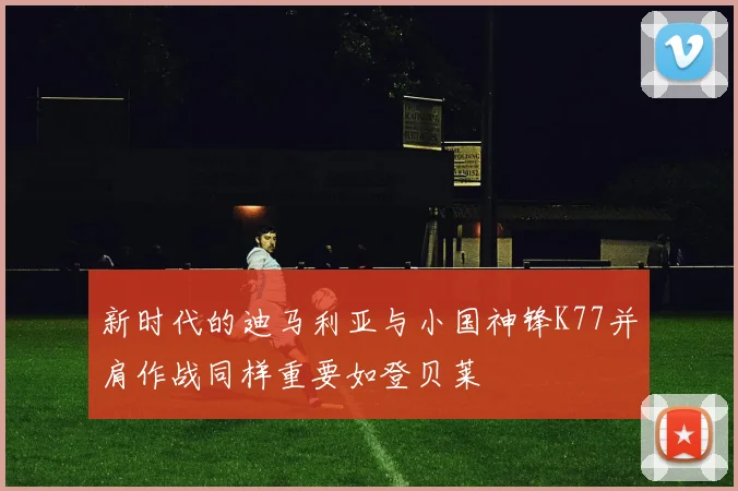 新时代的迪马利亚与小国神锋K77并肩作战同样重要如登贝莱