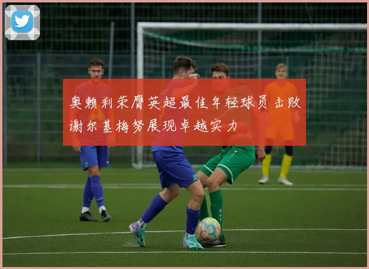 奥赖利荣膺英超最佳年轻球员击败谢尔基梅努展现卓越实力