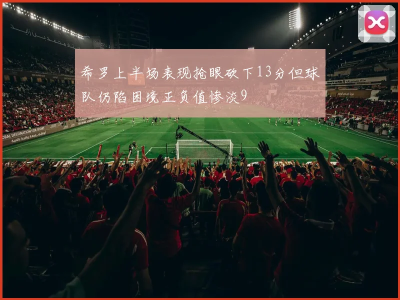 希罗上半场表现抢眼砍下13分但球队仍陷困境正负值惨淡9