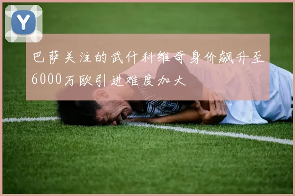 巴萨关注的武什科维奇身价飙升至6000万欧引进难度加大