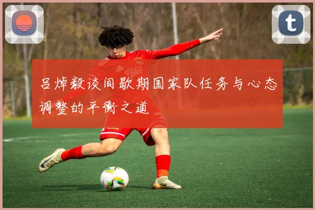 吕焯毅谈间歇期国家队任务与心态调整的平衡之道