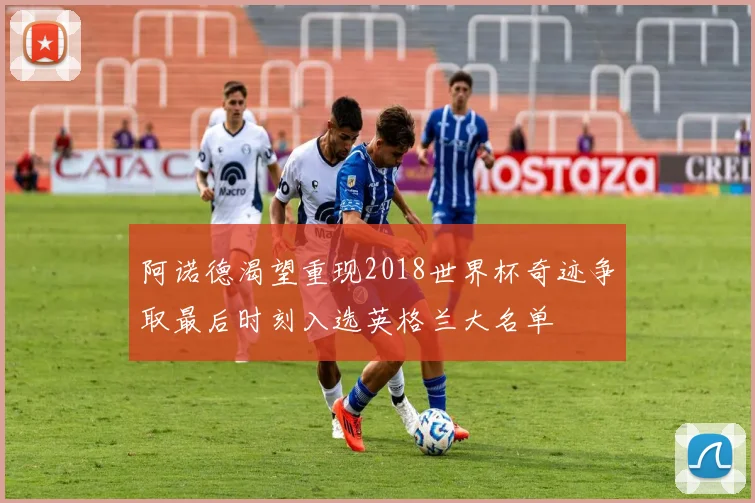 阿诺德渴望重现2018世界杯奇迹争取最后时刻入选英格兰大名单