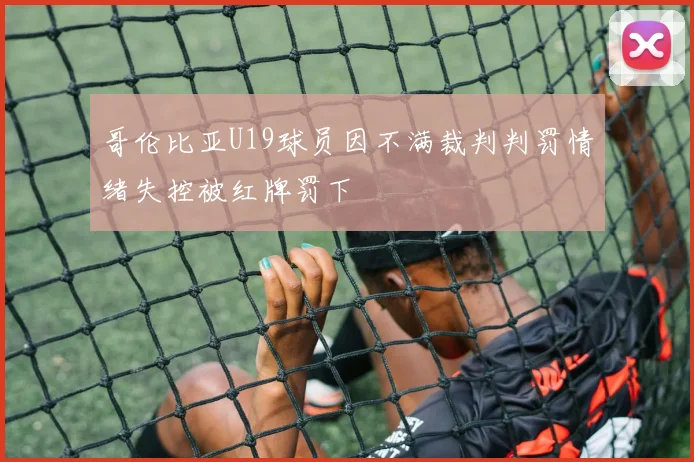 哥伦比亚U19球员因不满裁判判罚情绪失控被红牌罚下