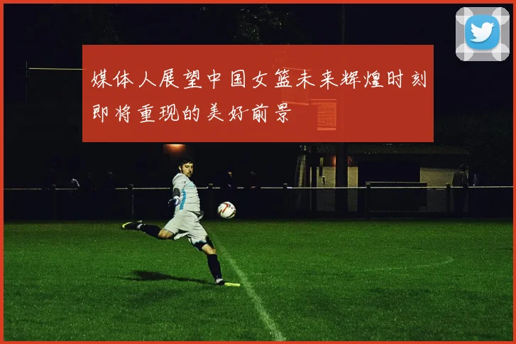 媒体人展望中国女篮未来辉煌时刻即将重现的美好前景
