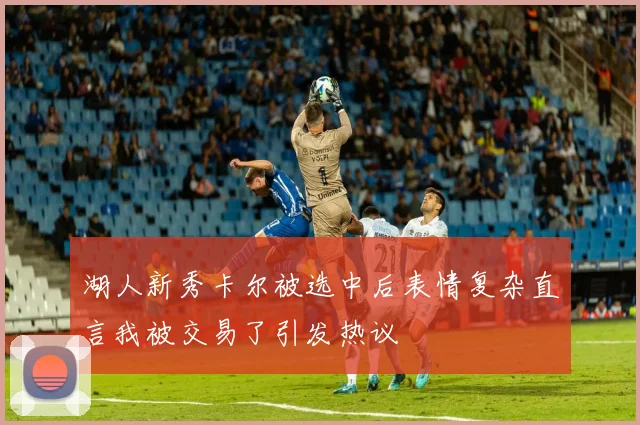 湖人新秀卡尔被选中后表情复杂直言我被交易了引发热议