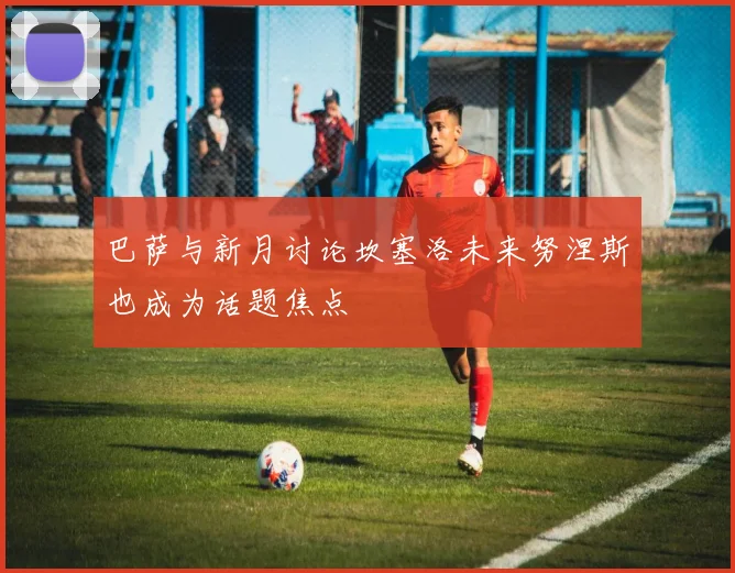 巴萨与新月讨论坎塞洛未来努涅斯也成为话题焦点