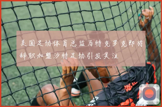 美国足协体育总监马特克罗克即将辞职加盟沙特足协引发关注