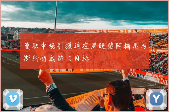 曼联中场引援迫在眉睫楚阿梅尼与斯科特成热门目标