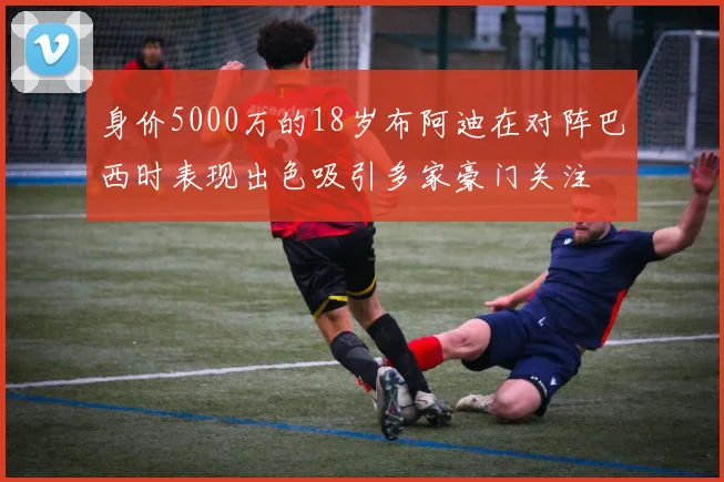身价5000万的18岁布阿迪在对阵巴西时表现出色吸引多家豪门关注